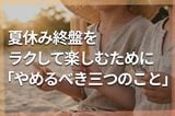 夏休み終盤、食費も疲労も限界!!ラクして家族で楽しむために「来週からやめたい」三つのこと