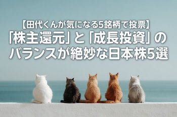 【田代くんが気になる5銘柄で投票】「株主還元」と「成長投資」のバランスが絶妙な日本株5選