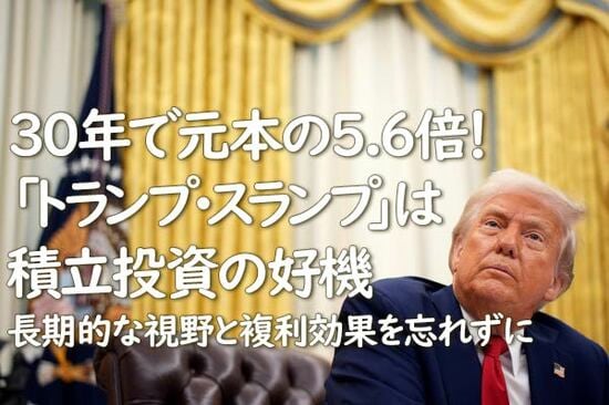 30年で元本の5.6倍！「トランプ・スランプ」は積立投資の好機。長期的な視野と複利効果を忘れずに