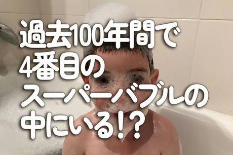 過去100年間で4番目のスーパーバブルの中にいる！？