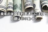 激動の12月相場。FOMCでは来年の米国金利見通しに注目!日銀はどう動く?