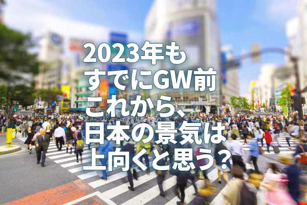 2023年もすでにGW前、これから、日本の景気は上向くと思う？
