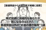 【普通預金からお金を移す候補に投票】株式投資に消極的なあなたが気になるのはどれ？、普通預金以外の“お金の置き場所”3選