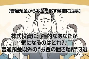 【普通預金からお金を移す候補に投票】株式投資に消極的なあなたが気になるのはどれ？、普通預金以外の“お金の置き場所”3選