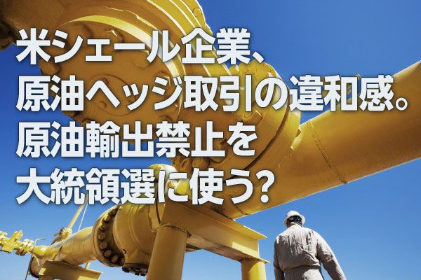 米シェール企業、原油ヘッジ取引の違和感。原油輸出禁止を大統領選に使う？（西 勇太郎）