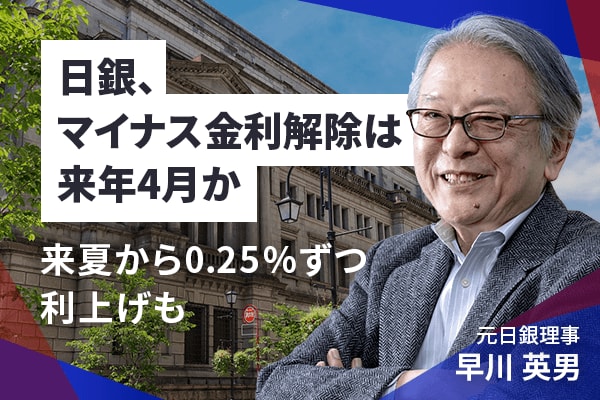 日銀、マイナス金利解除は来年4月か！？来夏から0.25％ずつ利上げも　早川英男元日銀理事