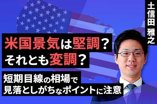 ［動画で解説］米国景気は堅調？それとも変調？～短期目線の相場で見落としがちなポイントに注意～